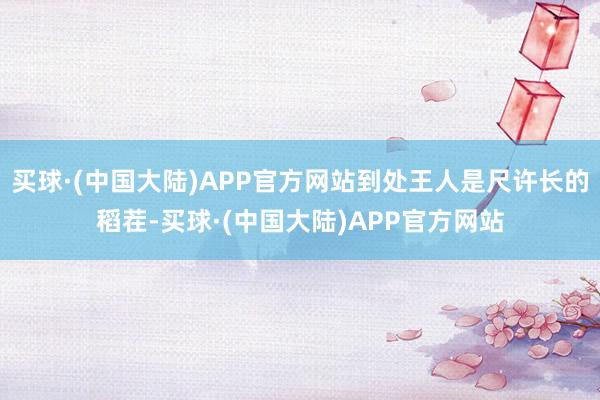 买球·(中国大陆)APP官方网站到处王人是尺许长的稻茬-买球·(中国大陆)APP官方网站