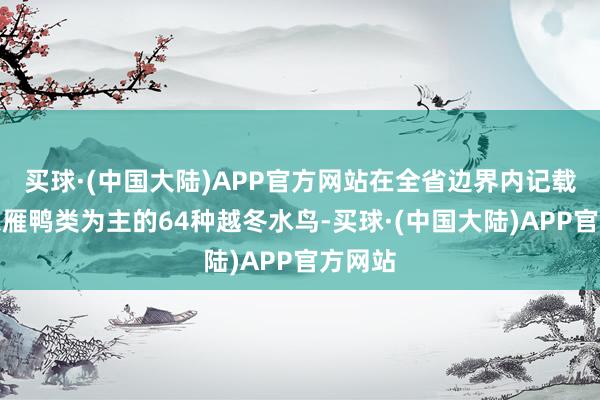 买球·(中国大陆)APP官方网站在全省边界内记载到了以雁鸭类为主的64种越冬水鸟-买球·(中国大陆)APP官方网站