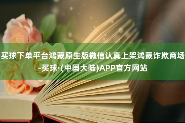 买球下单平台鸿蒙原生版微信认真上架鸿蒙诈欺商场-买球·(中国大陆)APP官方网站