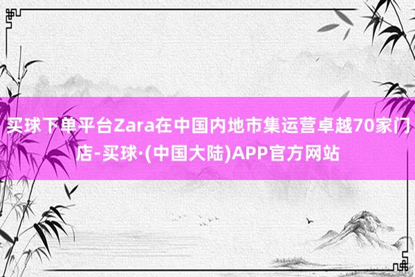 买球下单平台Zara在中国内地市集运营卓越70家门店-买球·(中国大陆)APP官方网站