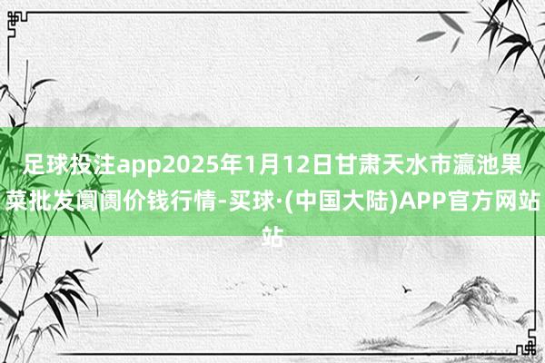 足球投注app2025年1月12日甘肃天水市瀛池果菜批发阛阓价钱行情-买球·(中国大陆)APP官方网站