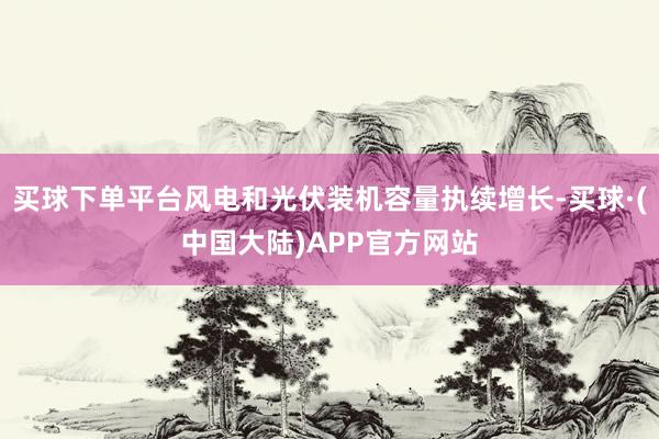 买球下单平台风电和光伏装机容量执续增长-买球·(中国大陆)APP官方网站