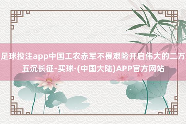 足球投注app中国工农赤军不畏艰险开启伟大的二万五沉长征-买球·(中国大陆)APP官方网站
