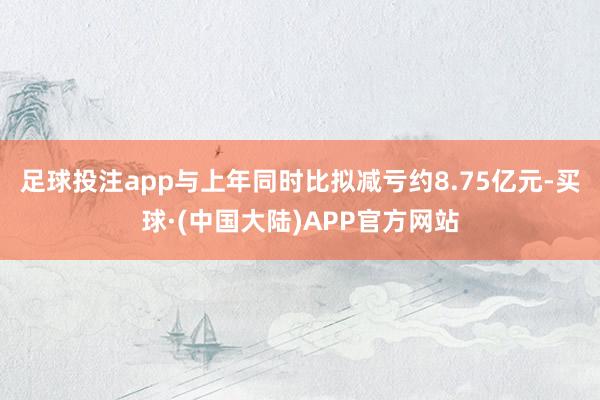 足球投注app与上年同时比拟减亏约8.75亿元-买球·(中国大陆)APP官方网站