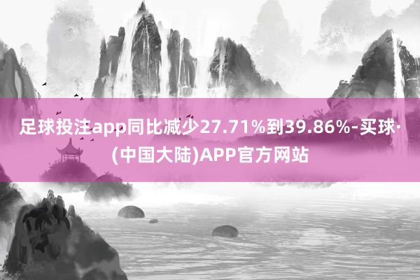 足球投注app同比减少27.71%到39.86%-买球·(中国大陆)APP官方网站