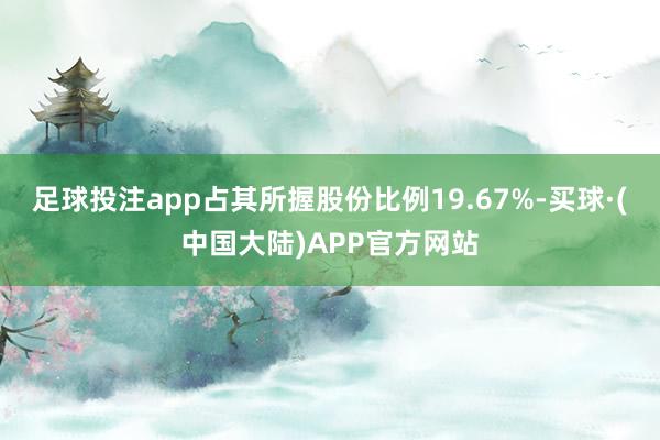 足球投注app占其所握股份比例19.67%-买球·(中国大陆)APP官方网站