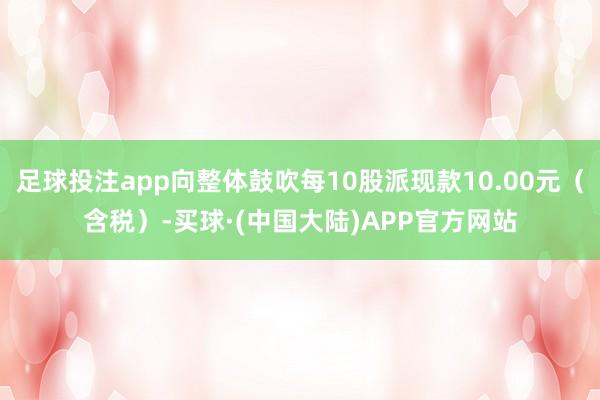 足球投注app向整体鼓吹每10股派现款10.00元（含税）-买球·(中国大陆)APP官方网站