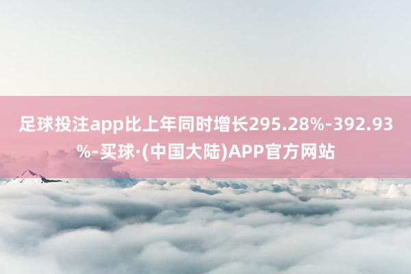 足球投注app比上年同时增长295.28%-392.93%-买球·(中国大陆)APP官方网站