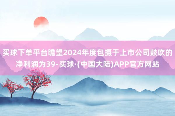 买球下单平台瞻望2024年度包摄于上市公司鼓吹的净利润为39-买球·(中国大陆)APP官方网站