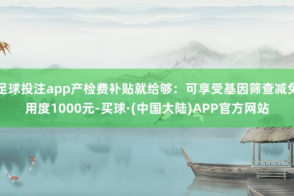 足球投注app产检费补贴就给够：可享受基因筛查减免用度1000元-买球·(中国大陆)APP官方网站