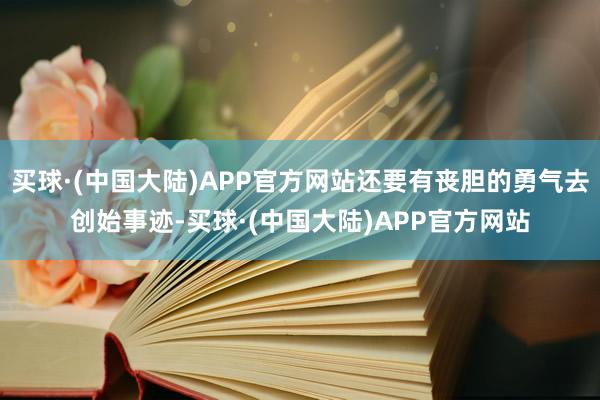 买球·(中国大陆)APP官方网站还要有丧胆的勇气去创始事迹-买球·(中国大陆)APP官方网站