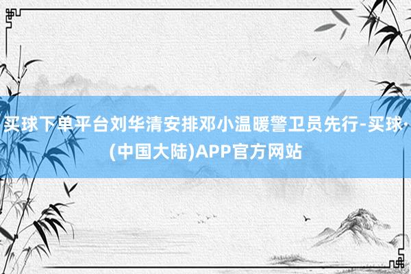 买球下单平台刘华清安排邓小温暖警卫员先行-买球·(中国大陆)APP官方网站