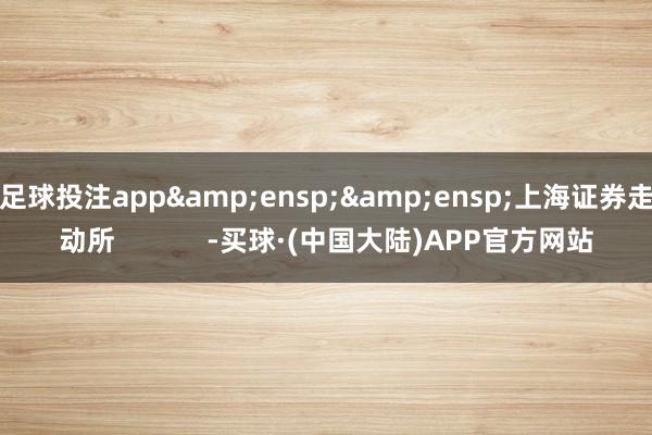 足球投注app&ensp;&ensp;上海证券走动所            -买球·(中国大陆)APP官方网站