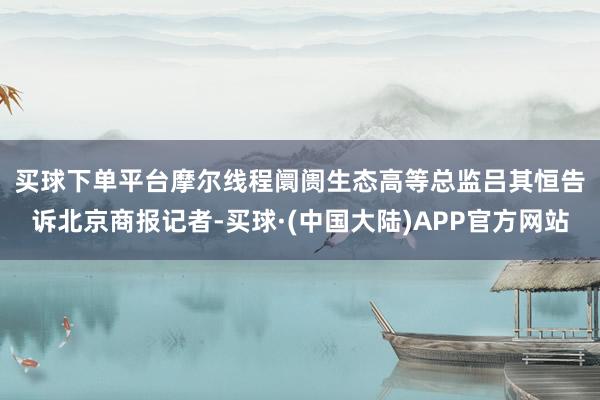 买球下单平台　　摩尔线程阛阓生态高等总监吕其恒告诉北京商报记者-买球·(中国大陆)APP官方网站