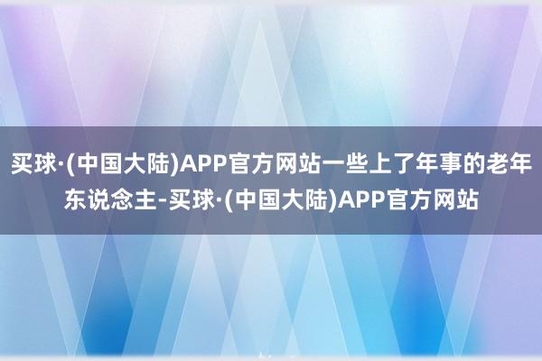 买球·(中国大陆)APP官方网站一些上了年事的老年东说念主-买球·(中国大陆)APP官方网站