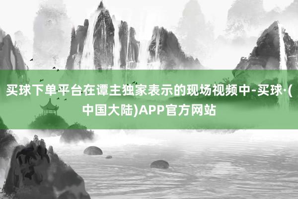 买球下单平台在谭主独家表示的现场视频中-买球·(中国大陆)APP官方网站