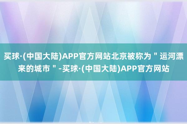 买球·(中国大陆)APP官方网站北京被称为＂运河漂来的城市＂-买球·(中国大陆)APP官方网站