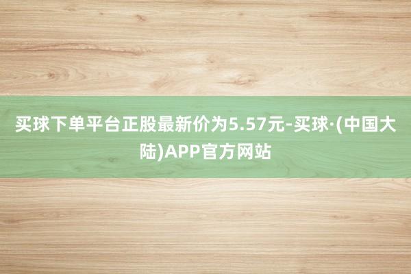 买球下单平台正股最新价为5.57元-买球·(中国大陆)APP官方网站