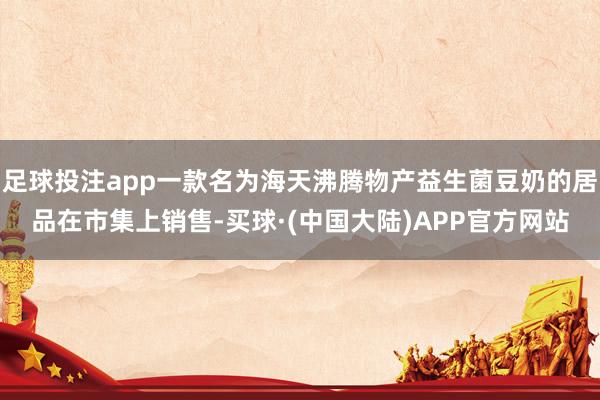 足球投注app一款名为海天沸腾物产益生菌豆奶的居品在市集上销售-买球·(中国大陆)APP官方网站
