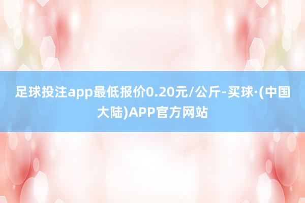 足球投注app最低报价0.20元/公斤-买球·(中国大陆)APP官方网站