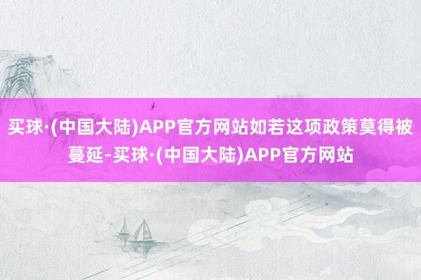 买球·(中国大陆)APP官方网站如若这项政策莫得被蔓延-买球·(中国大陆)APP官方网站