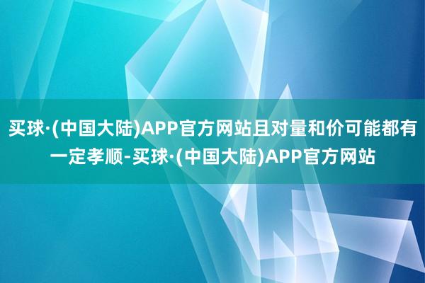 买球·(中国大陆)APP官方网站且对量和价可能都有一定孝顺-买球·(中国大陆)APP官方网站
