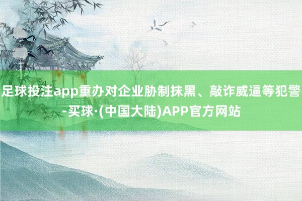 足球投注app重办对企业胁制抹黑、敲诈威逼等犯警-买球·(中国大陆)APP官方网站