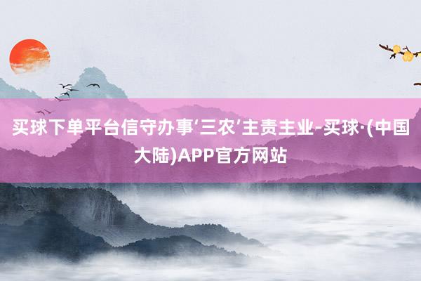 买球下单平台信守办事‘三农’主责主业-买球·(中国大陆)APP官方网站