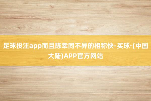足球投注app而且陈幸同不异的相称快-买球·(中国大陆)APP官方网站