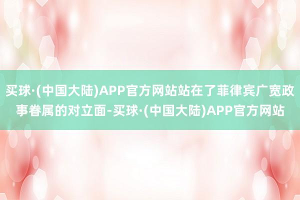 买球·(中国大陆)APP官方网站站在了菲律宾广宽政事眷属的对立面-买球·(中国大陆)APP官方网站