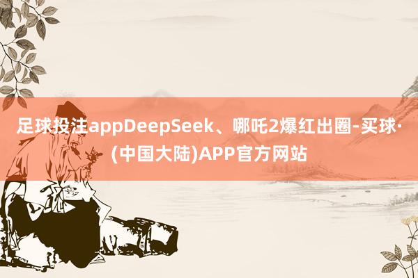 足球投注appDeepSeek、哪吒2爆红出圈-买球·(中国大陆)APP官方网站