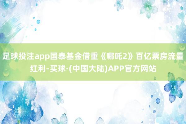 足球投注app国泰基金借重《哪吒2》百亿票房流量红利-买球·(中国大陆)APP官方网站
