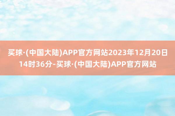 买球·(中国大陆)APP官方网站2023年12月20日14时36分-买球·(中国大陆)APP官方网站
