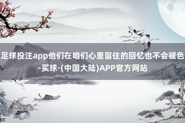足球投注app他们在咱们心里留住的回忆也不会褪色-买球·(中国大陆)APP官方网站