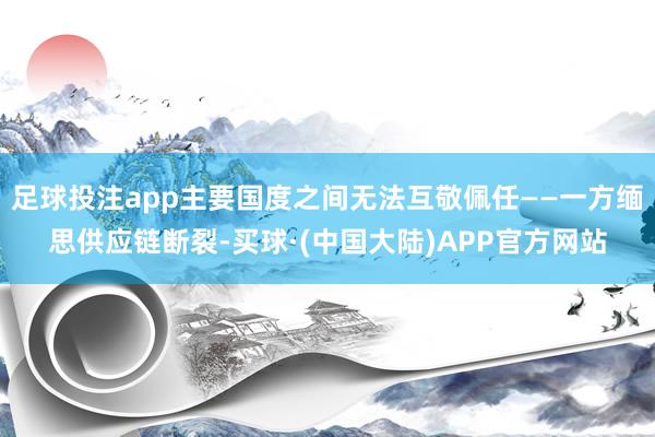足球投注app主要国度之间无法互敬佩任——一方缅思供应链断裂-买球·(中国大陆)APP官方网站