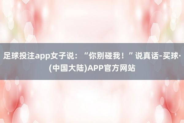 足球投注app女子说：“你别碰我！”说真话-买球·(中国大陆)APP官方网站