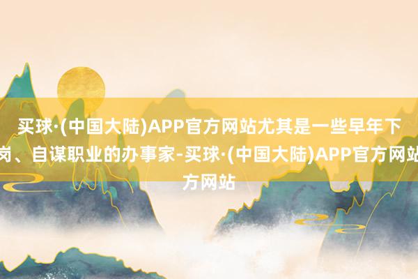 买球·(中国大陆)APP官方网站尤其是一些早年下岗、自谋职业的办事家-买球·(中国大陆)APP官方网站