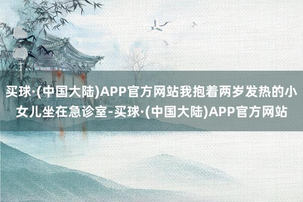 买球·(中国大陆)APP官方网站我抱着两岁发热的小女儿坐在急诊室-买球·(中国大陆)APP官方网站