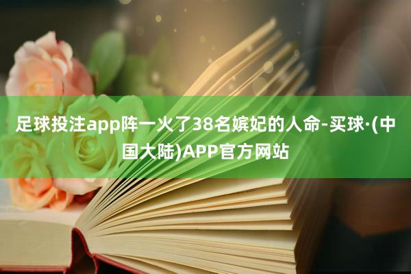 足球投注app阵一火了38名嫔妃的人命-买球·(中国大陆)APP官方网站