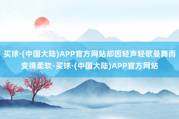 买球·(中国大陆)APP官方网站却因轻声轻歌曼舞而变得柔软-买球·(中国大陆)APP官方网站