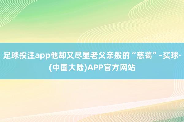 足球投注app他却又尽显老父亲般的“慈蔼”-买球·(中国大陆)APP官方网站