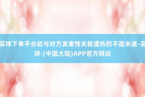 买球下单平台欲与对方发素性关联遭热烈不屈未遂-买球·(中国大陆)APP官方网站