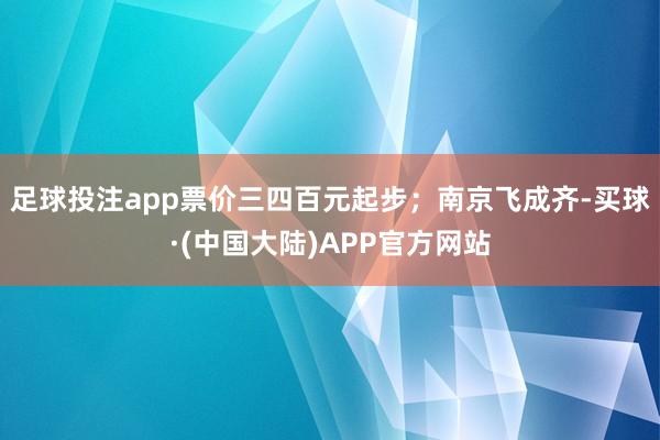 足球投注app票价三四百元起步；南京飞成齐-买球·(中国大陆)APP官方网站