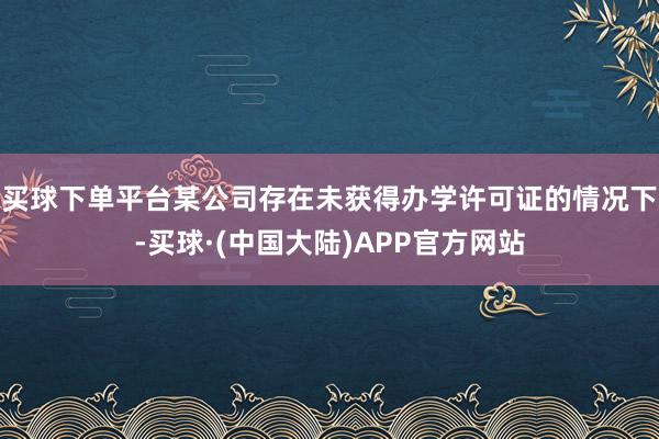 买球下单平台某公司存在未获得办学许可证的情况下-买球·(中国大陆)APP官方网站