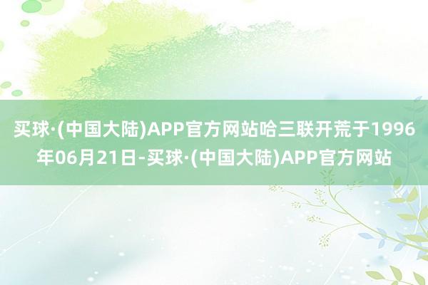 买球·(中国大陆)APP官方网站哈三联开荒于1996年06月21日-买球·(中国大陆)APP官方网站