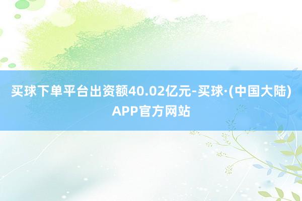 买球下单平台出资额40.02亿元-买球·(中国大陆)APP官方网站
