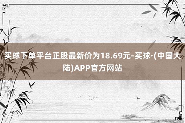 买球下单平台正股最新价为18.69元-买球·(中国大陆)APP官方网站