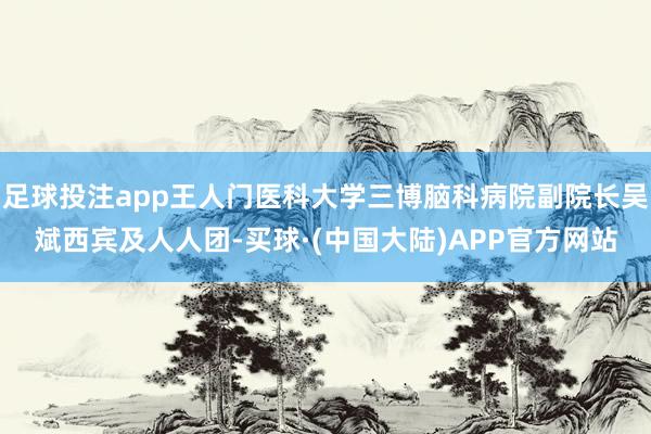 足球投注app王人门医科大学三博脑科病院副院长吴斌西宾及人人团-买球·(中国大陆)APP官方网站