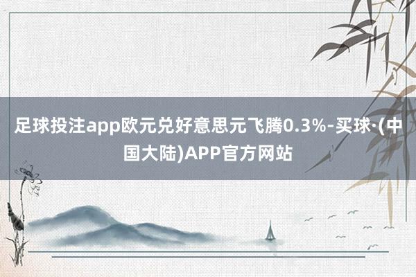 足球投注app欧元兑好意思元飞腾0.3%-买球·(中国大陆)APP官方网站