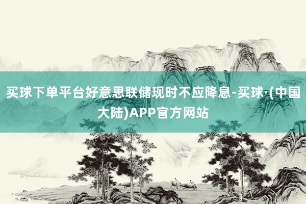 买球下单平台好意思联储现时不应降息-买球·(中国大陆)APP官方网站